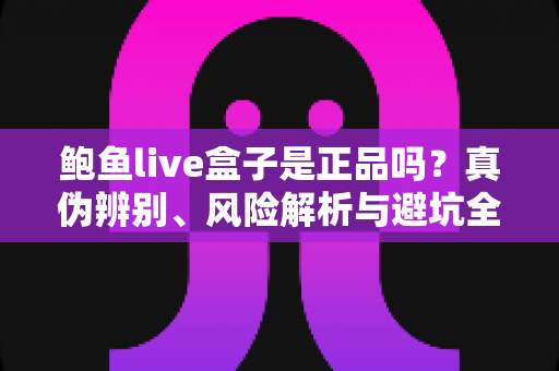 鲍鱼live盒子是正品吗？真伪辨别、风险解析与避坑全指南