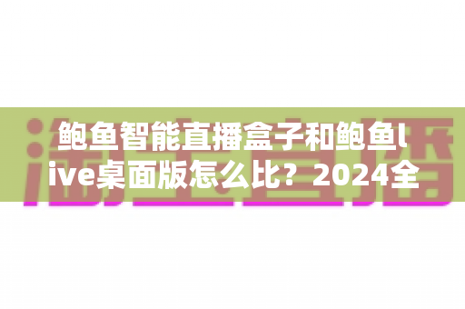 鲍鱼智能直播盒子和鲍鱼live桌面版怎么比？2024全方位深度评测与选购指南