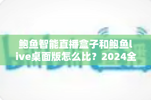 鲍鱼智能直播盒子和鲍鱼live桌面版怎么比？2024全方位深度评测与选购指南