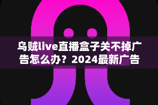 乌贼live直播盒子关不掉广告怎么办？2024最新广告关闭与屏蔽全攻略