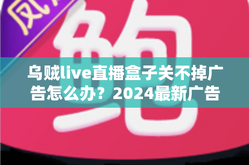 乌贼live直播盒子关不掉广告怎么办？2024最新广告关闭与屏蔽全攻略