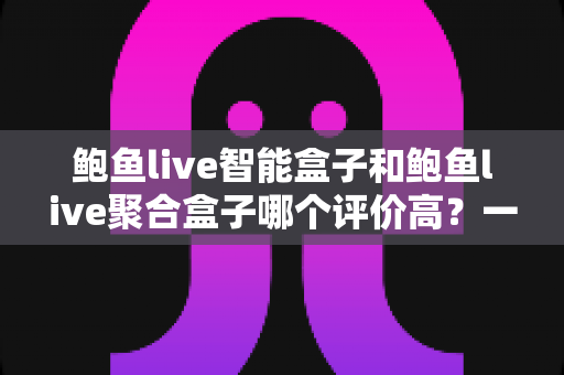 鲍鱼live智能盒子和鲍鱼live聚合盒子哪个评价高?一文读懂两者差异,选对不选贵 鲍鱼live智能盒子和鲍鱼live聚合盒子哪个评价高?一文读懂两者差异,选对不选贵