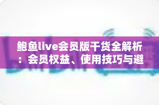 鲍鱼live会员版干货全解析:会员权益、使用技巧与避坑指南一网打尽 鲍鱼live会员版干货全解析:会员权益、使用技巧与避坑指南一网打尽
