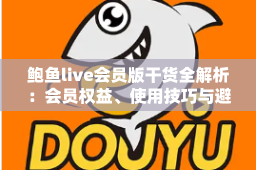 鲍鱼live会员版干货全解析:会员权益、使用技巧与避坑指南一网打尽 鲍鱼live会员版干货全解析:会员权益、使用技巧与避坑指南一网打尽