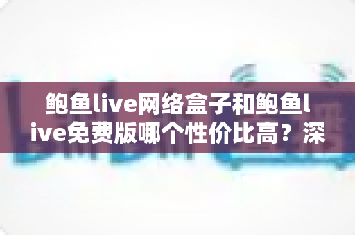 鲍鱼live网络盒子和鲍鱼live免费版哪个性价比高？深度对比分析助你理性选购不踩坑