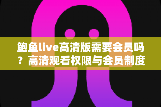 鲍鱼live高清版需要会员吗？高清观看权限与会员制度深度解析