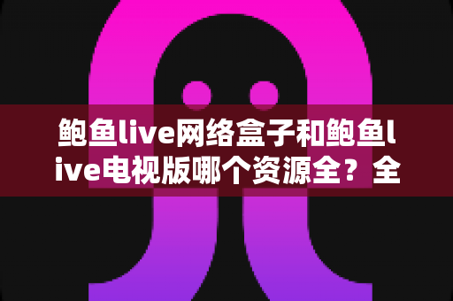 鲍鱼live网络盒子和鲍鱼live电视版哪个资源全?全面对比解析帮你选对大屏观看方案 鲍鱼live网络盒子和鲍鱼live电视版哪个资源全?全面对比解析帮你选对大屏观看方案