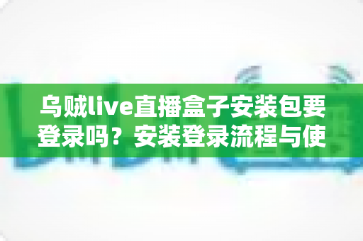 乌贼live直播盒子安装包要登录吗？安装登录流程与使用安全全面解析
