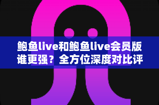 鲍鱼live和鲍鱼live会员版谁更强?全方位深度对比评测与选择指南 鲍鱼live和鲍鱼live会员版谁更强?全方位深度对比评测与选择指南