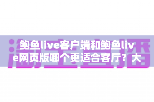 鲍鱼live客户端和鲍鱼live网页版哪个更适合客厅?大屏观看体验全面对比与选择指南 鲍鱼live客户端和鲍鱼live网页版哪个更适合客厅?大屏观看体验全面对比与选择指南