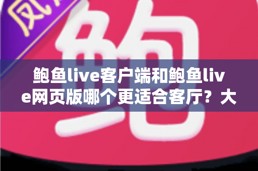 鲍鱼live客户端和鲍鱼live网页版哪个更适合客厅？大屏观看体验全面对比与选择指南