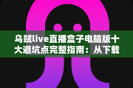 乌贼live直播盒子电脑版十大避坑点完整指南：从下载到使用，新手一步不踩雷