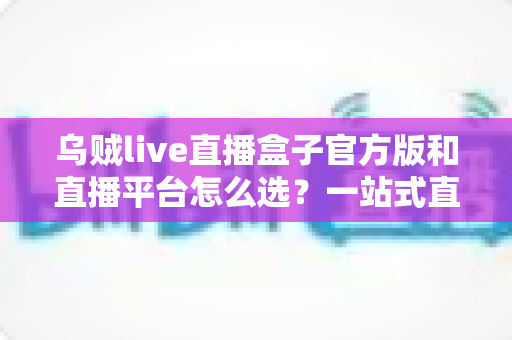 乌贼live直播盒子官方版和直播平台怎么选?一站式直播观影选择指南助你做出明智决定 乌贼live直播盒子官方版和直播平台怎么选?一站式直播观影选择指南助你做出明智决定