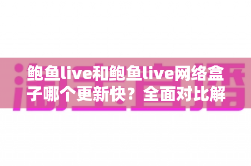 鲍鱼live和鲍鱼live网络盒子哪个更新快?全面对比解析与选购参考 鲍鱼live和鲍鱼live网络盒子哪个更新快?全面对比解析与选购参考
