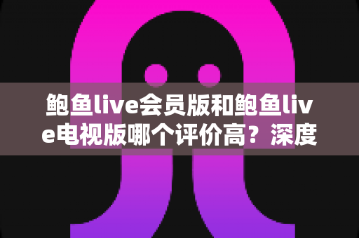 鲍鱼live会员版和鲍鱼live电视版哪个评价高?深度对比两大版本口碑差异与实用选择指南 鲍鱼live会员版和鲍鱼live电视版哪个评价高?深度对比两大版本口碑差异与实用选择指南