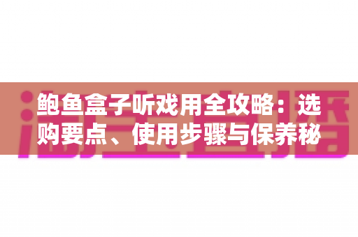 鲍鱼盒子听戏用全攻略:选购要点、使用步骤与保养秘籍一次讲透 鲍鱼盒子听戏用全攻略:选购要点、使用步骤与保养秘籍一次讲透