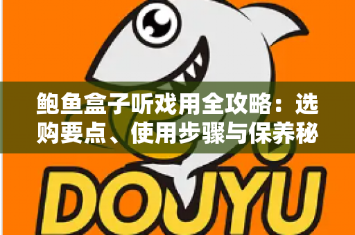 鲍鱼盒子听戏用全攻略：选购要点、使用步骤与保养秘籍一次讲透