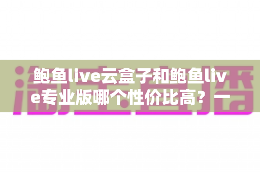 鲍鱼live云盒子和鲍鱼live专业版哪个性价比高？一份看懂就够的深度选购指南