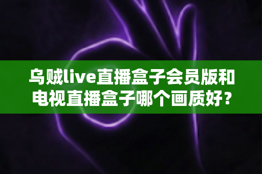 乌贼live直播盒子会员版和电视直播盒子哪个画质好？深度解析两大直播设备画质差异与选购全攻略