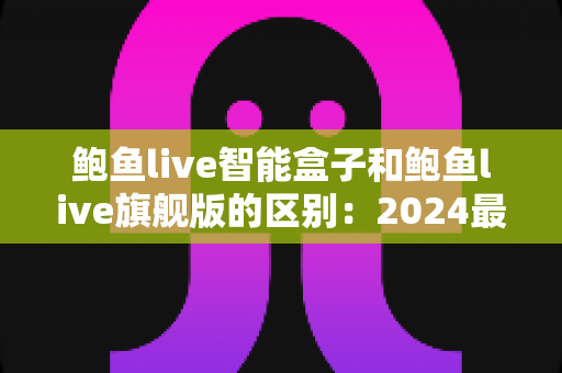 鲍鱼live智能盒子和鲍鱼live旗舰版的区别:2024最全选购对比指南,一文看懂哪个更适合你 鲍鱼live智能盒子和鲍鱼live旗舰版的区别:2024最全选购对比指南,一文看懂哪个更适合你