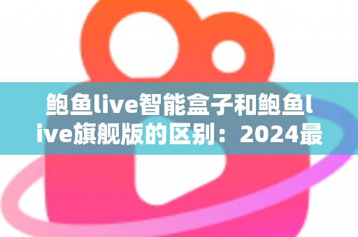 鲍鱼live智能盒子和鲍鱼live旗舰版的区别:2024最全选购对比指南,一文看懂哪个更适合你 鲍鱼live智能盒子和鲍鱼live旗舰版的区别:2024最全选购对比指南,一文看懂哪个更适合你