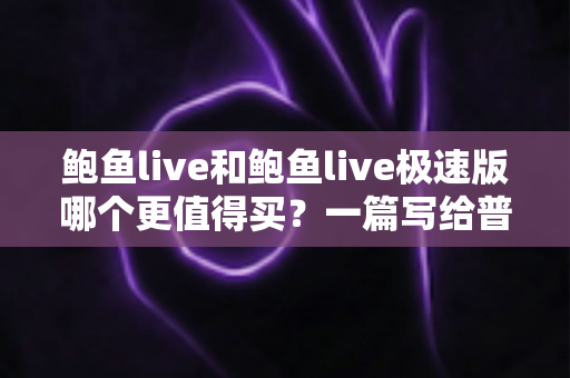 鲍鱼live和鲍鱼live极速版哪个更值得买？一篇写给普通用户的深度对比与选购指南