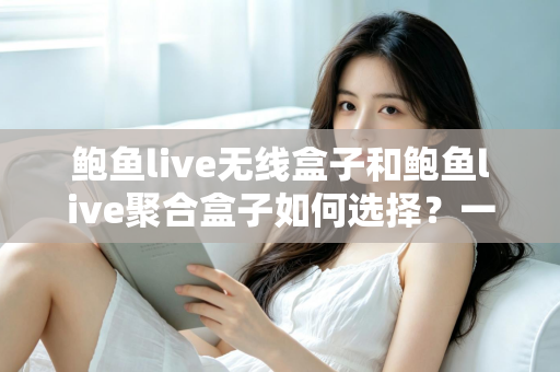 鲍鱼live无线盒子和鲍鱼live聚合盒子如何选择？一篇文章帮你理清选购思路，找到最适合自己的影音方案