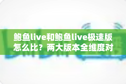 鲍鱼live和鲍鱼live极速版怎么比?两大版本全维度对比与选择指南 鲍鱼live和鲍鱼live极速版怎么比?两大版本全维度对比与选择指南