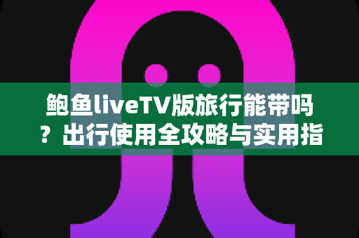 鲍鱼liveTV版旅行能带吗?出行使用全攻略与实用指南 鲍鱼liveTV版旅行能带吗?出行使用全攻略与实用指南
