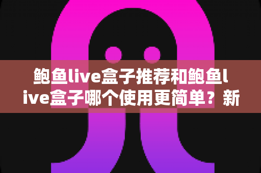 鲍鱼live盒子推荐和鲍鱼live盒子哪个使用更简单?新手也能看懂的高性价比影音盒子选购全攻略 鲍鱼live盒子推荐和鲍鱼live盒子哪个使用更简单?新手也能看懂的高性价比影音盒子选购全攻略