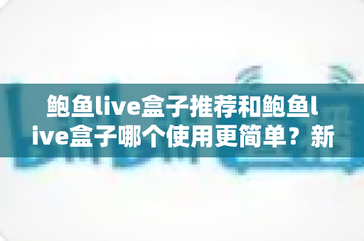 鲍鱼live盒子推荐和鲍鱼live盒子哪个使用更简单?新手也能看懂的高性价比影音盒子选购全攻略 鲍鱼live盒子推荐和鲍鱼live盒子哪个使用更简单?新手也能看懂的高性价比影音盒子选购全攻略