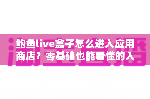 鲍鱼live盒子怎么进入应用商店?零基础也能看懂的入口查找、打开步骤与故障排查全攻略 鲍鱼live盒子怎么进入应用商店?零基础也能看懂的入口查找、打开步骤与故障排查全攻略