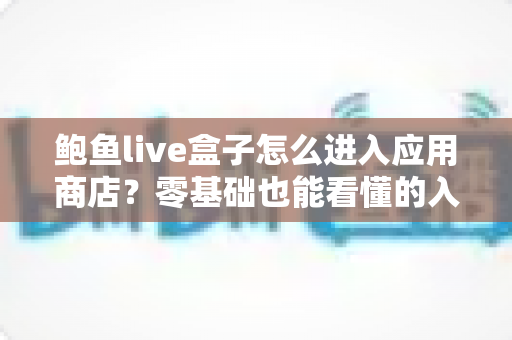 鲍鱼live盒子怎么进入应用商店?零基础也能看懂的入口查找、打开步骤与故障排查全攻略 鲍鱼live盒子怎么进入应用商店?零基础也能看懂的入口查找、打开步骤与故障排查全攻略