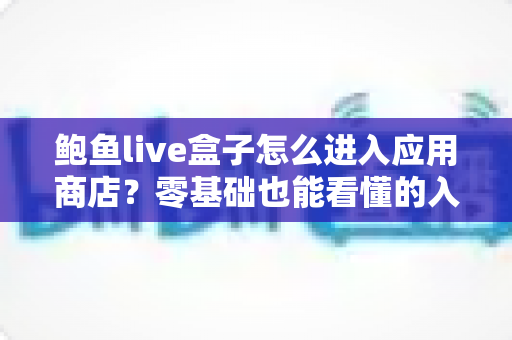 鲍鱼live盒子怎么进入应用商店?零基础也能看懂的入口查找、打开步骤与故障排查全攻略 鲍鱼live盒子怎么进入应用商店?零基础也能看懂的入口查找、打开步骤与故障排查全攻略