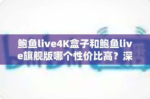 鲍鱼live4K盒子和鲍鱼live旗舰版哪个性价比高？深度对比帮你把钱花在刀刃上