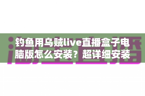 钓鱼用乌贼live直播盒子电脑版怎么安装?超详细安装教程与使用指南一次讲清楚 钓鱼用乌贼live直播盒子电脑版怎么安装?超详细安装教程与使用指南一次讲清楚