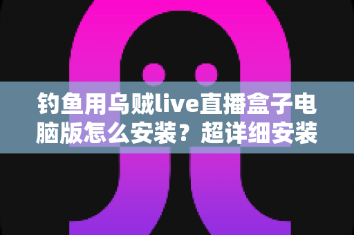 钓鱼用乌贼live直播盒子电脑版怎么安装？超详细安装教程与使用指南一次讲清楚