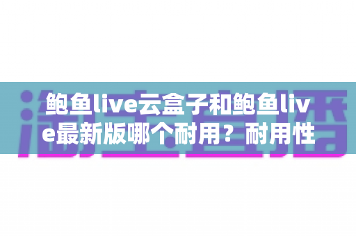 鲍鱼live云盒子和鲍鱼live最新版哪个耐用?耐用性全面对比与选购指南 鲍鱼live云盒子和鲍鱼live最新版哪个耐用?耐用性全面对比与选购指南