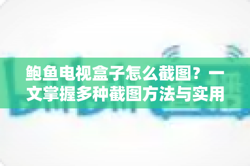 鲍鱼电视盒子怎么截图?一文掌握多种截图方法与实用技巧全攻略 鲍鱼电视盒子怎么截图?一文掌握多种截图方法与实用技巧全攻略