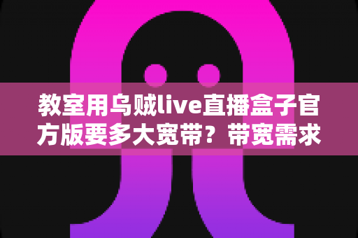 教室用乌贼live直播盒子官方版要多大宽带？带宽需求全解析与选配指南