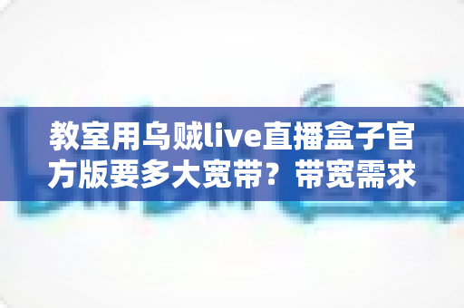 教室用乌贼live直播盒子官方版要多大宽带？带宽需求全解析与选配指南