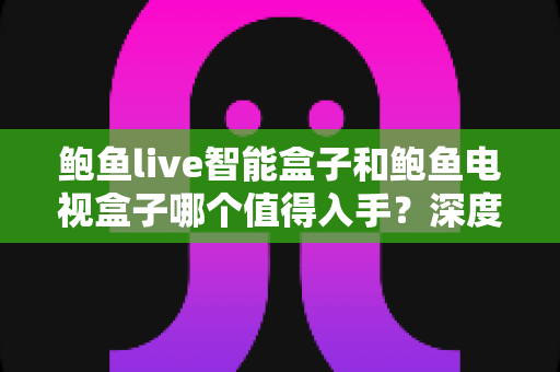 鲍鱼live智能盒子和鲍鱼电视盒子哪个值得入手？深度对比全解析，帮你选对电视盒子不踩坑
