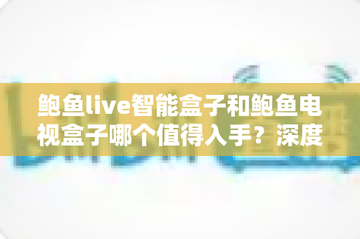 鲍鱼live智能盒子和鲍鱼电视盒子哪个值得入手？深度对比全解析，帮你选对电视盒子不踩坑