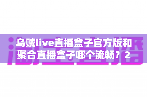 乌贼live直播盒子官方版和聚合直播盒子哪个流畅？2024最新深度对比测评与流畅观看全攻略