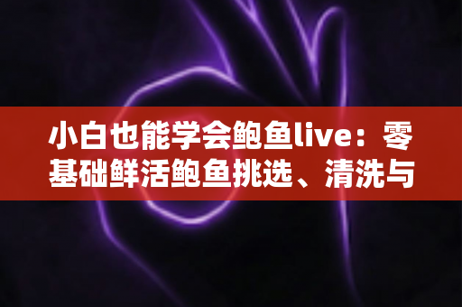 小白也能学会鲍鱼live：零基础鲜活鲍鱼挑选、清洗与烹饪全攻略