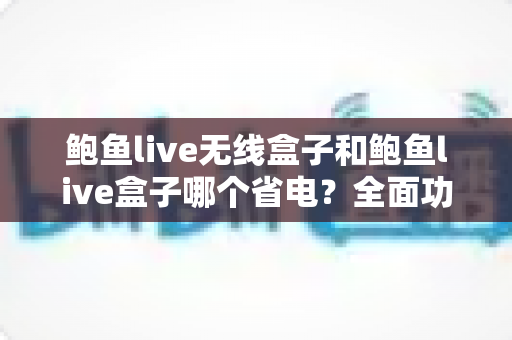 鲍鱼live无线盒子和鲍鱼live盒子哪个省电？全面功耗对比与实用省电指南