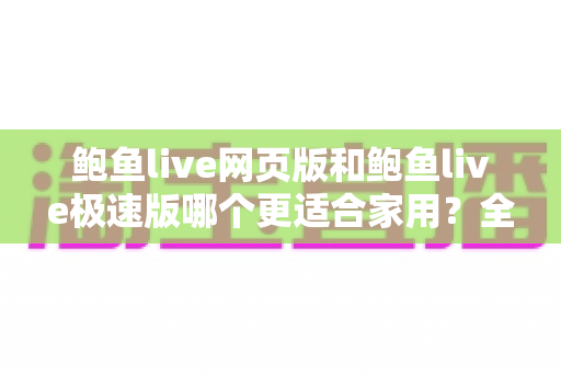 鲍鱼live网页版和鲍鱼live极速版哪个更适合家用?全面对比分析与实用选购指南 鲍鱼live网页版和鲍鱼live极速版哪个更适合家用?全面对比分析与实用选购指南