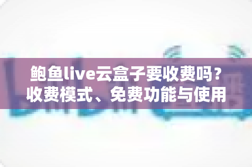 鲍鱼live云盒子要收费吗？收费模式、免费功能与使用避坑指南全解析