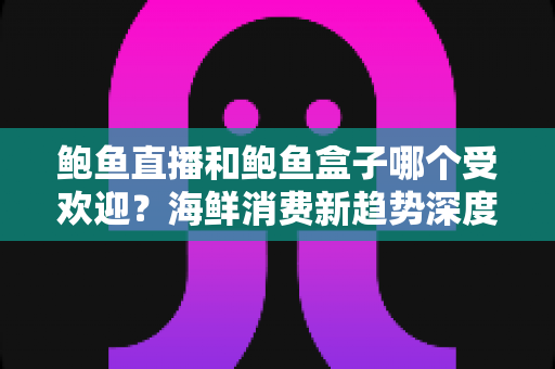 鲍鱼直播和鲍鱼盒子哪个受欢迎？海鲜消费新趋势深度对比解析