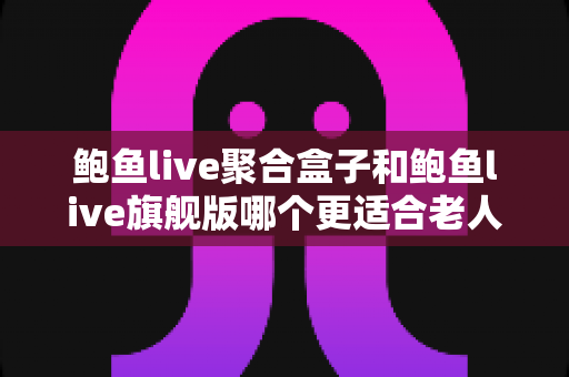 鲍鱼live聚合盒子和鲍鱼live旗舰版哪个更适合老人用？老人友好型观看方案完整选购指南